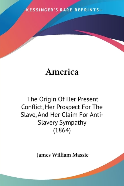 America: The Origin Of Her Present Conflict, Her Prospect For The Slave, And Her Claim For Anti-Slavery Sympathy (1864) by Massie, James William