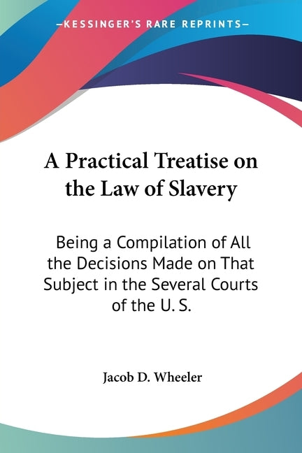 A Practical Treatise on the Law of Slavery: Being a Compilation of All the Decisions Made on That Subject in the Several Courts of the U. S. by Wheeler, Jacob D.