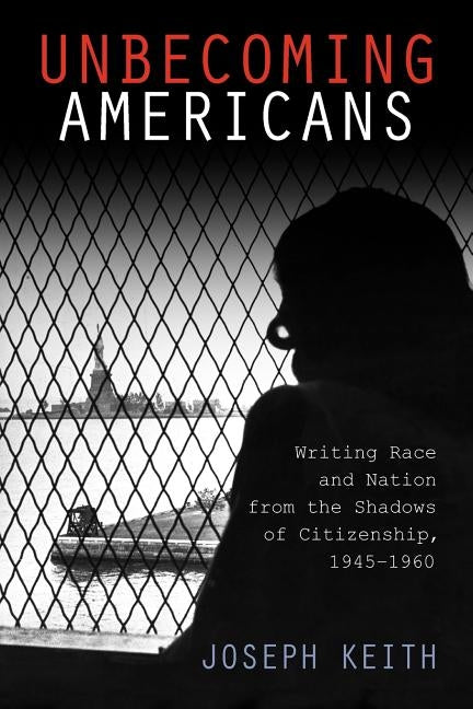 Unbecoming Americans: Writing Race and Nation from the Shadows of Citizenship, 1945-1960 by Keith, Joseph