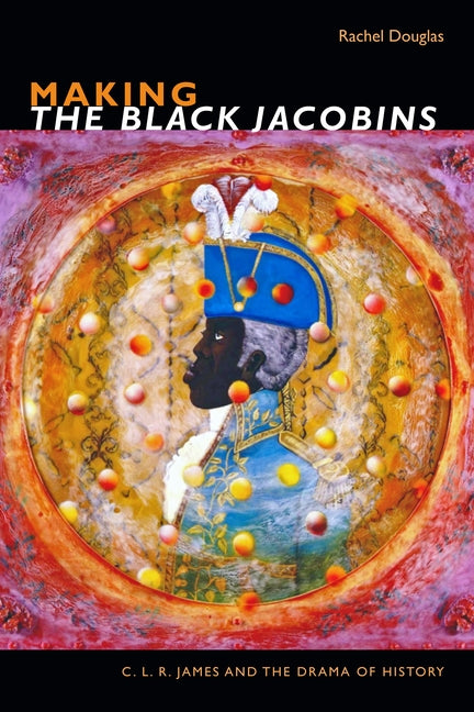 Making the Black Jacobins: C. L. R. James and the Drama of History by Douglas, Rachel