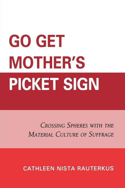 Go Get Mother's Picket Sign: Crossing Spheres with the Material Culture of Suffrage by Rauterkus, Cathleen Nista