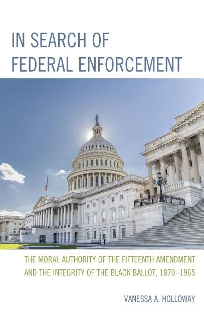 In Search of Federal Enforcement: The Moral Authority of the Fifteenth Amendment and the Integrity of the Black Ballot, 1870-1965 by Holloway, Vanessa A.