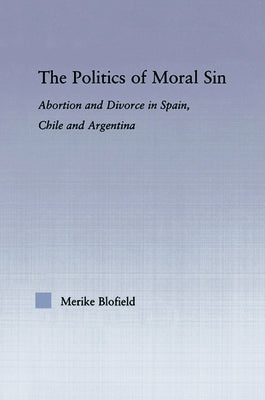 The Politics of Moral Sin: Abortion and Divorce in Spain, Chile and Argentina by Blofield, Merike