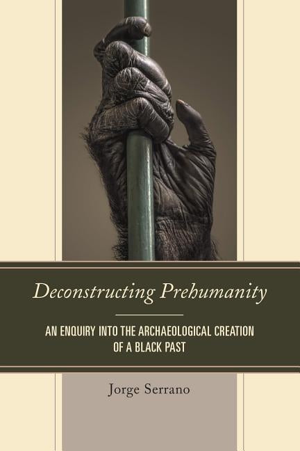 Deconstructing Prehumanity: An Enquiry into the Archaeological Creation of a Black Past by Serrano, Jorge