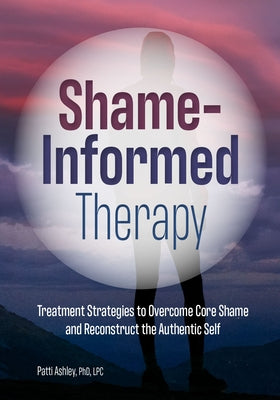 Shame-Informed Therapy: Treatment Strategies to Overcome Core Shame and Reconstruct the Authentic Self by Ashley, Patti