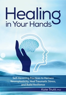 Healing in Your Hands: Self-Havening Practices to Harness Neuroplasticity, Heal Traumatic Stress, and Build Resilience by Truitt, Kate