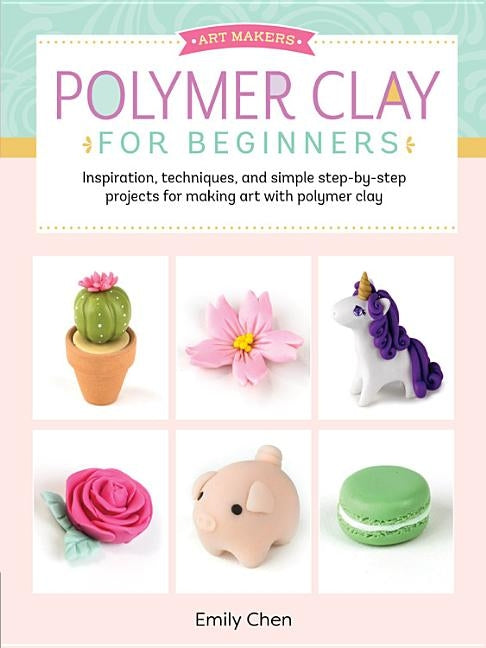 Polymer Clay for Beginners: Inspiration, Techniques, and Simple Step-By-Step Projects for Making Art with Polymer Clay by Chen, Emily