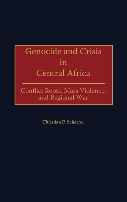 Genocide and Crisis in Central Africa: Conflict Roots, Mass Violence, and Regional War by Scherrer, Christian P. Dr