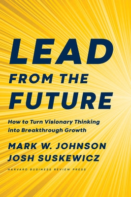 Lead from the Future: How to Turn Visionary Thinking Into Breakthrough Growth by Johnson, Mark W.