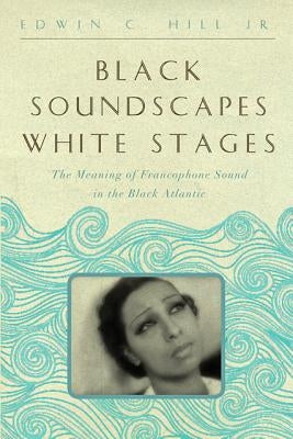 Black Soundscapes White Stages: The Meaning of Francophone Sound in the Black Atlantic by Hill, Edwin C.