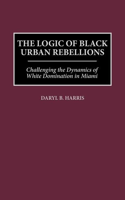 The Logic of Black Urban Rebellions: Challenging the Dynamics of White Domination in Miami by Harris, Daryl B.