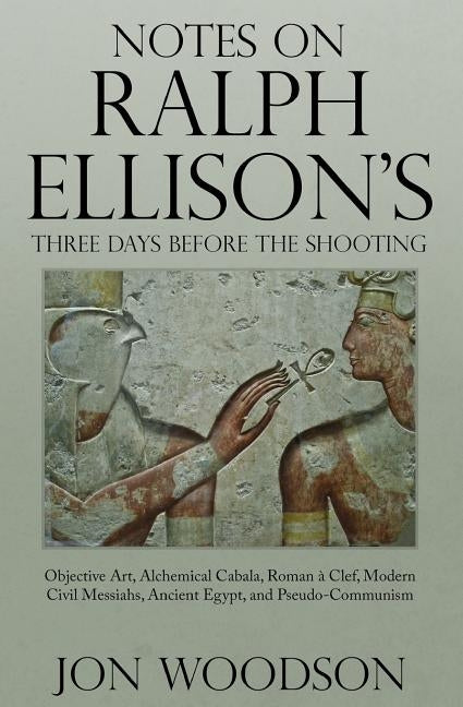 Notes on Ralph Ellison's Three Days Before the Shooting: Objective Art, Alchemical Cabala, Roman a Clef, Modern Civil Messiahs, Ancient Egypt, and Pse by Woodson, Jon