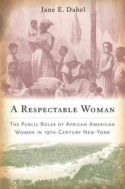 A Respectable Woman: The Public Roles of African American Women in 19th-Century New York by Dabel, Jane E.