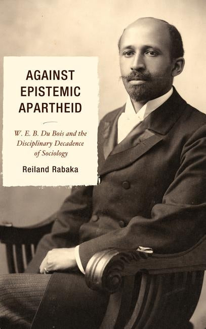 Against Epistemic Apartheid: W.E.B. Du Bois and the Disciplinary Decadence of Sociology by Rabaka, Reiland