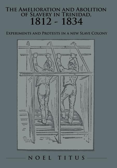 The Amelioration and Abolition of Slavery in Trinidad, 1812 - 1834: Experiments and Protests in a New Slave Colony by Titus, Noel