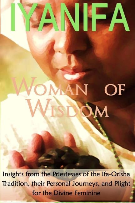 Iyanifa Woman of Wisdom: Insights from the Priestesses of the Ifa Orisha Tradition, Their Stories and Plight for the Divine Feminine by Nana, Yeye Gogo