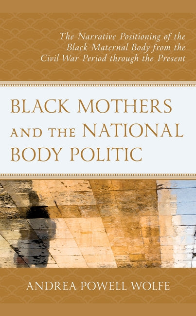 Black Mothers and the National Body Politic: The Narrative Positioning of the Black Maternal Body from the Civil War Period Through the Present by Powell Wolfe, Andrea