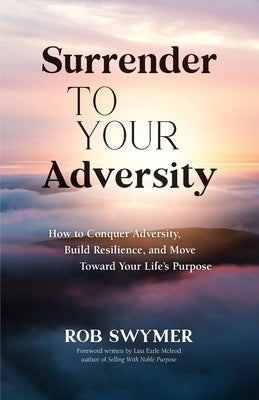 Surrender to Your Adversity: How to Conquer Adversity, Build Resilience, and Move Toward Your Life's Purpose by Swymer, Rob