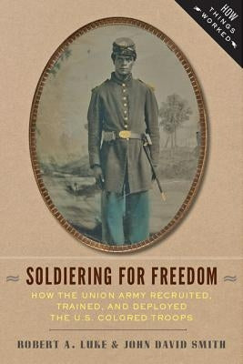 Soldiering for Freedom: How the Union Army Recruited, Trained, and Deployed the U.S. Colored Troops by Luke, Bob