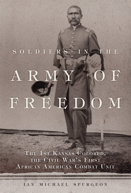 Soldiers in the Army of Freedom, Volume 47: The 1st Kansas Colored, the Civil War's First African American Combat Unit by Spurgeon, Ian Michael