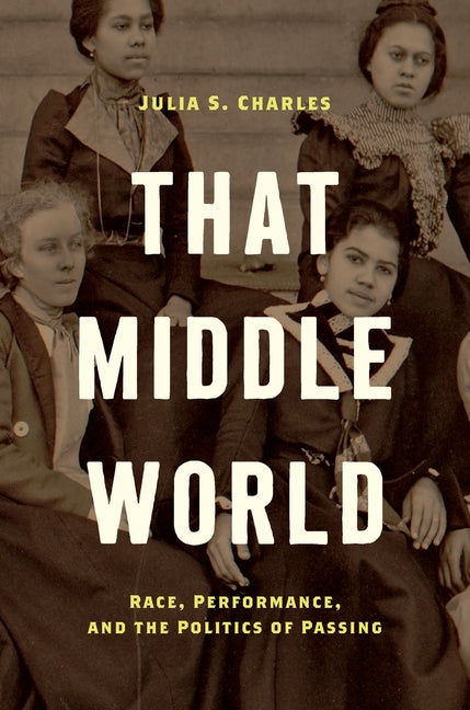 That Middle World: Race, Performance, and the Politics of Passing by Charles, Julia S.