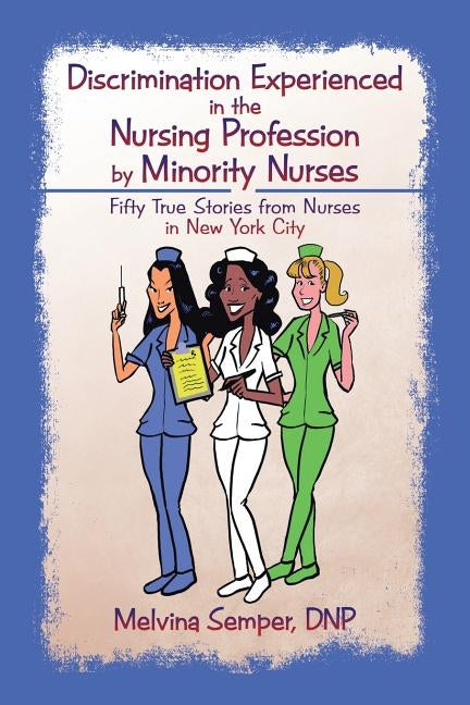Discrimination Experienced in the Nursing Profession by Minority Nurses: Fifty True Stories from Nurses in New York City by Semper, Dnp Melvina
